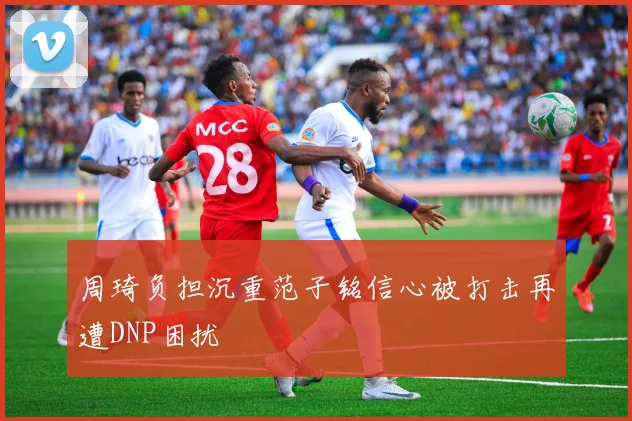 周琦负担沉重范子铭信心被打击再遭DNP困扰