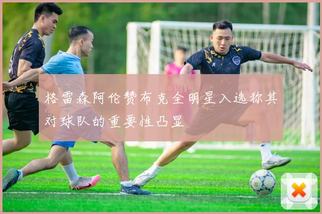 格雷森阿伦赞布克全明星入选称其对球队的重要性凸显