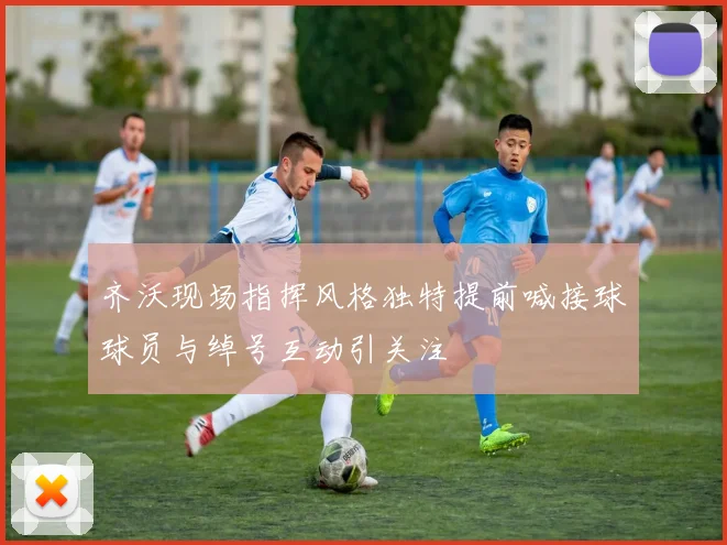 齐沃现场指挥风格独特提前喊接球球员与绰号互动引关注