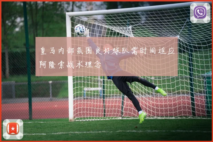 皇马内部氛围良好球队需时间适应阿隆索战术理念