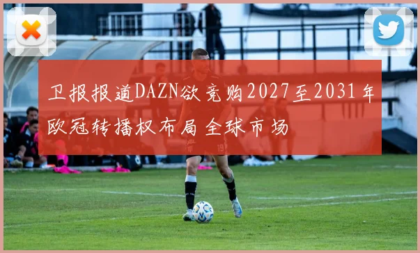 卫报报道DAZN欲竞购2027至2031年欧冠转播权布局全球市场