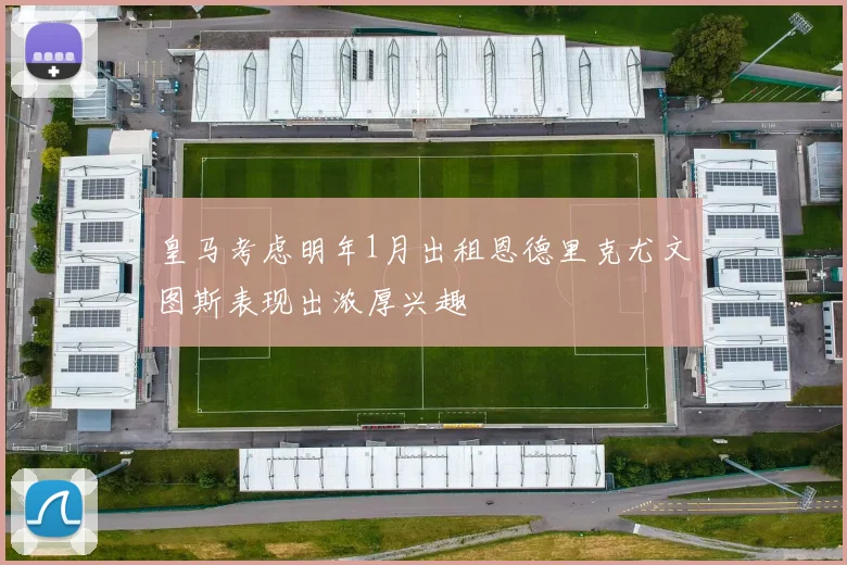 皇马考虑明年1月出租恩德里克尤文图斯表现出浓厚兴趣