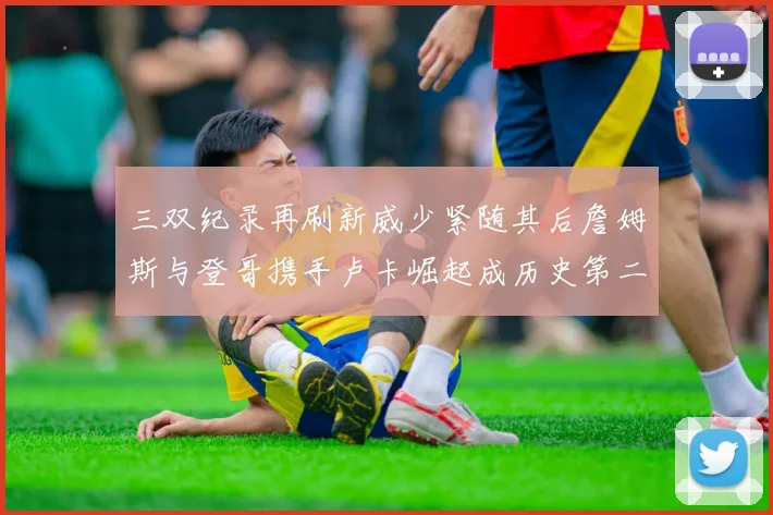 三双纪录再刷新威少紧随其后詹姆斯与登哥携手卢卡崛起成历史第二