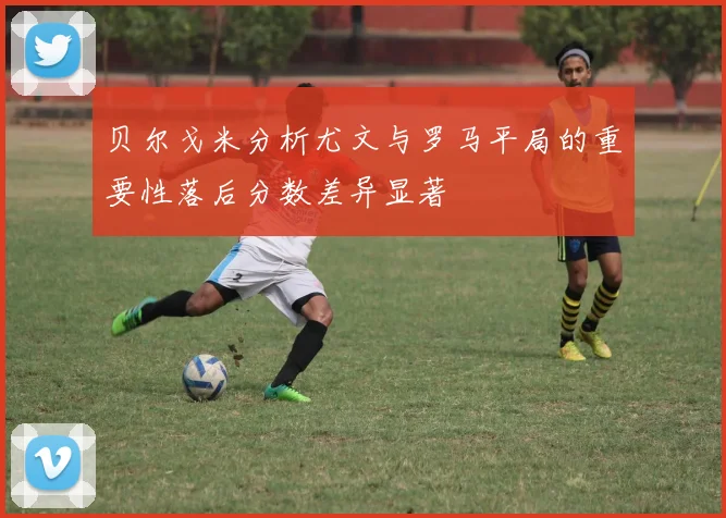 贝尔戈米分析尤文与罗马平局的重要性落后分数差异显著