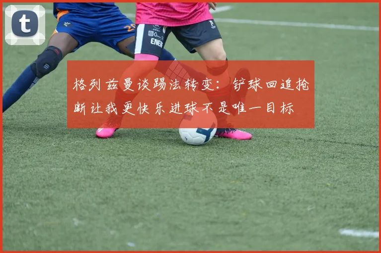 格列兹曼谈踢法转变：铲球回追抢断让我更快乐进球不是唯一目标