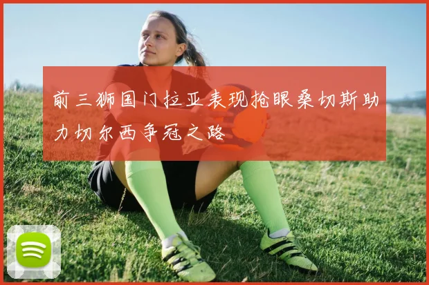 前三狮国门拉亚表现抢眼桑切斯助力切尔西争冠之路