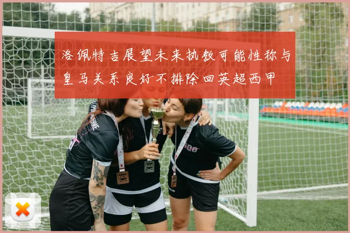 洛佩特吉展望未来执教可能性称与皇马关系良好不排除回英超西甲