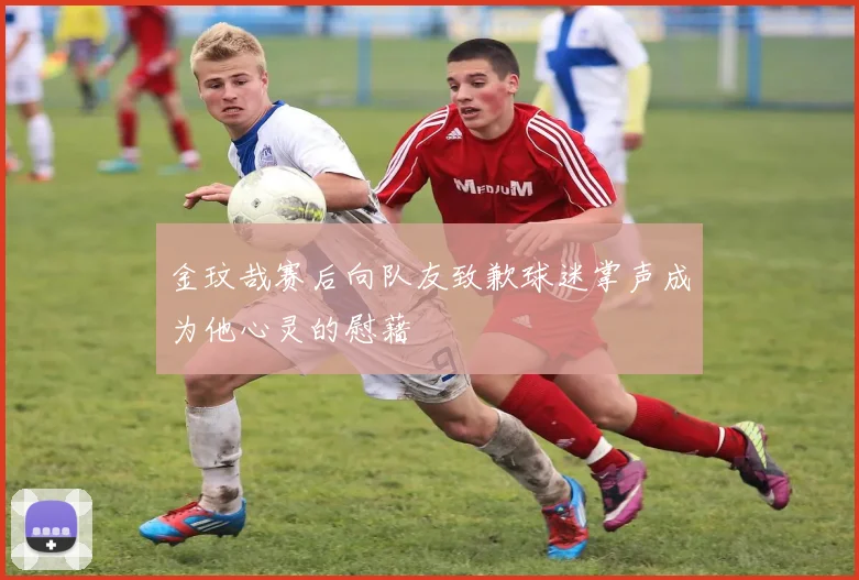 金玟哉赛后向队友致歉球迷掌声成为他心灵的慰藉