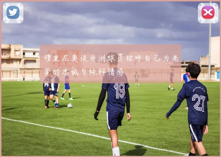穆里尼奥谈非洲球员称呼自己为老爹的忠诚与纯粹情感