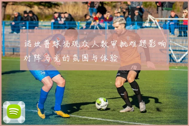 诺坎普球场观众人数审批难题影响对阵马竞的氛围与体验