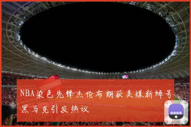 NBA染色先锋杰伦布朗获美媒新绰号黑马克引发热议