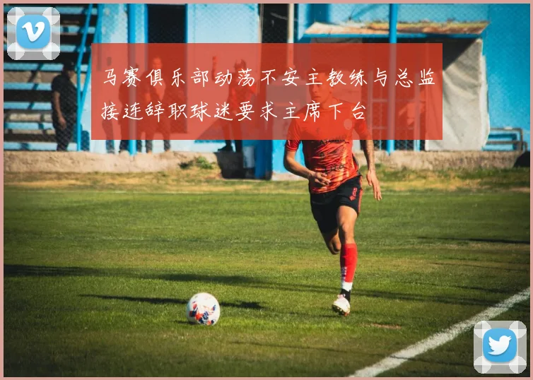 马赛俱乐部动荡不安主教练与总监接连辞职球迷要求主席下台