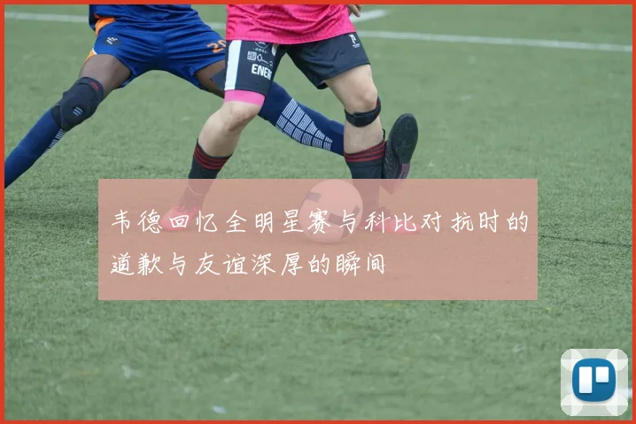 韦德回忆全明星赛与科比对抗时的道歉与友谊深厚的瞬间