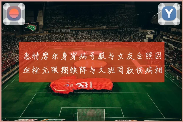 惠特摩尔身穿病号服与女友合照因血栓无限期缺阵与文班同款伤病相似