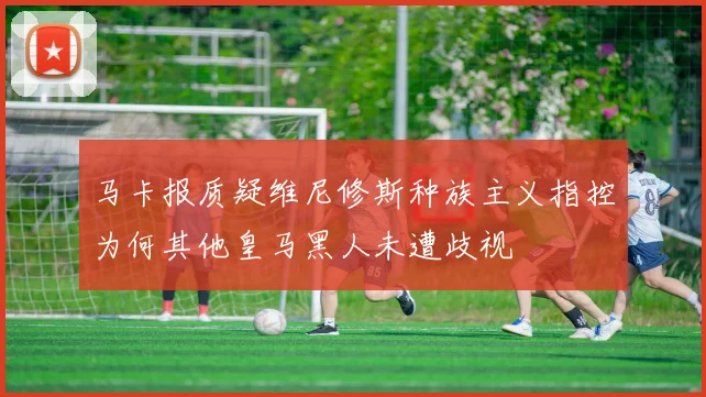 马卡报质疑维尼修斯种族主义指控为何其他皇马黑人未遭歧视