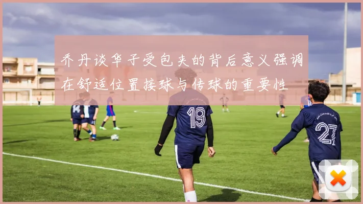 乔丹谈华子受包夹的背后意义强调在舒适位置接球与传球的重要性