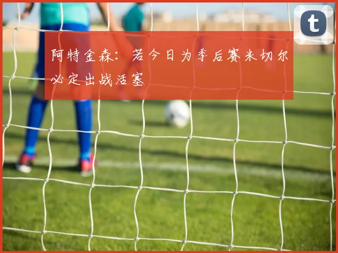 阿特金森：若今日为季后赛米切尔必定出战活塞