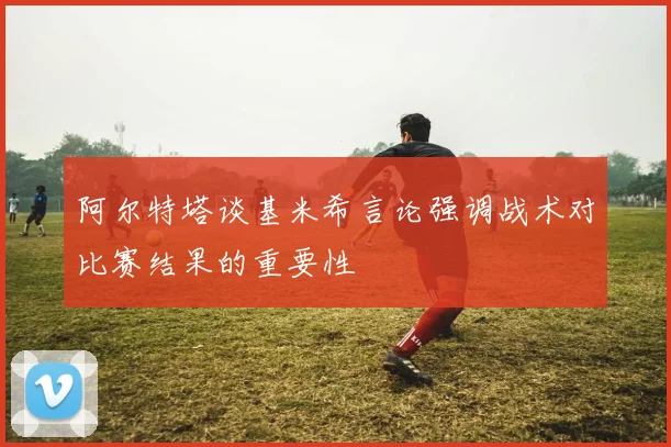 阿尔特塔谈基米希言论强调战术对比赛结果的重要性