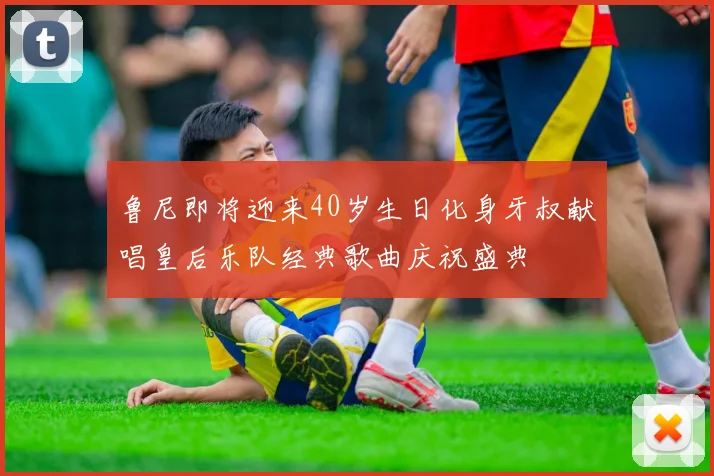 鲁尼即将迎来40岁生日化身牙叔献唱皇后乐队经典歌曲庆祝盛典