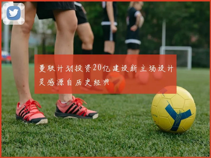 曼联计划投资20亿建设新主场设计灵感源自历史经典