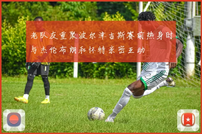 老队友重聚波尔津吉斯赛前热身时与杰伦布朗和怀特亲密互动
