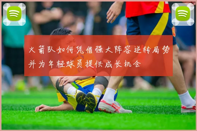 火箭队如何凭借强大阵容逆转局势并为年轻球员提供成长机会