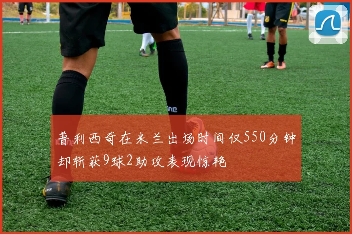 普利西奇在米兰出场时间仅550分钟却斩获9球2助攻表现惊艳