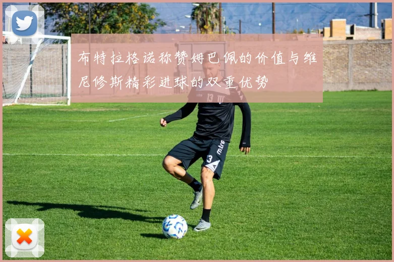 布特拉格诺称赞姆巴佩的价值与维尼修斯精彩进球的双重优势