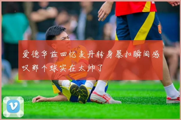 爱德华兹回忆麦丹转身暴扣瞬间感叹那个球实在太帅了