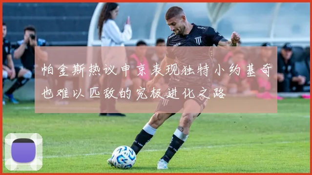 帕金斯热议申京表现独特小约基奇也难以匹敌的究极进化之路
