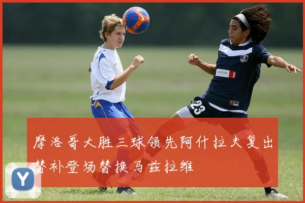 摩洛哥大胜三球领先阿什拉夫复出替补登场替换马兹拉维